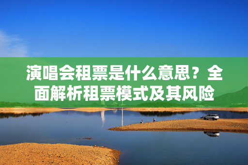 演唱会租票是什么意思？全面解析租票模式及其风险