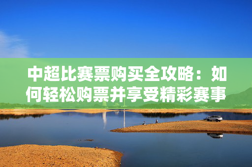 中超比赛票购买全攻略：如何轻松购票并享受精彩赛事