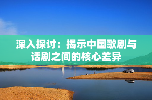 深入探讨：揭示中国歌剧与话剧之间的核心差异-第1张图片-票100
