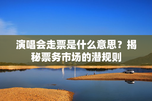 演唱会走票是什么意思？揭秘票务市场的潜规则-第1张图片-票100