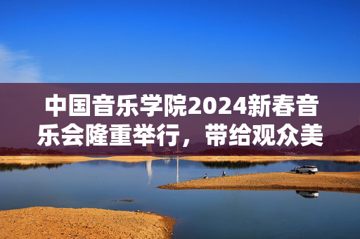 中国音乐学院2024新春音乐会隆重举行，带给观众美妙的音乐盛宴-第1张图片-票100