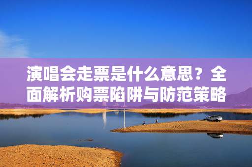 演唱会走票是什么意思？全面解析购票陷阱与防范策略-第1张图片-票100