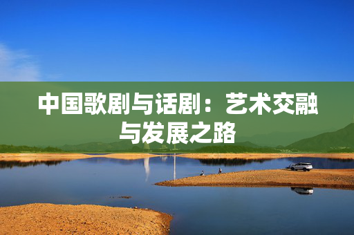 中国歌剧与话剧：艺术交融与发展之路-第1张图片-票100