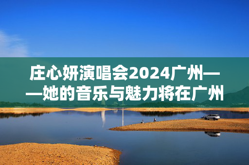 庄心妍演唱会2024广州——她的音乐与魅力将在广州绽放