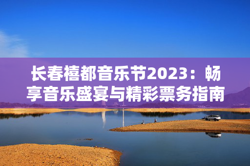 长春禧都音乐节2023：畅享音乐盛宴与精彩票务指南-第1张图片-票100