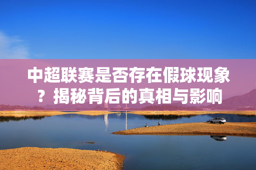 中超联赛是否存在假球现象？揭秘背后的真相与影响