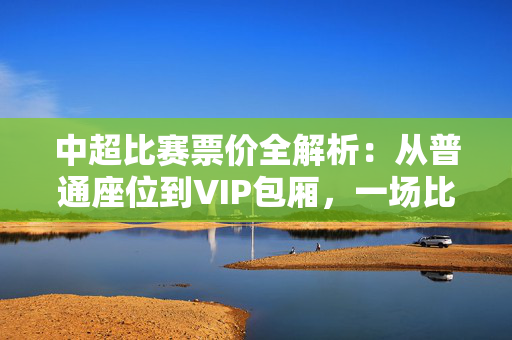 中超比赛票价全解析：从普通座位到VIP包厢，一场比赛究竟要花多少钱？