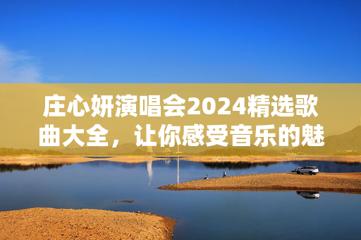 庄心妍演唱会2024精选歌曲大全，让你感受音乐的魅力！