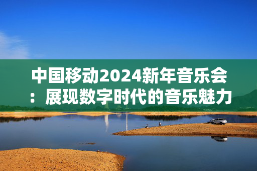 中国移动2024新年音乐会：展现数字时代的音乐魅力-第1张图片-票100