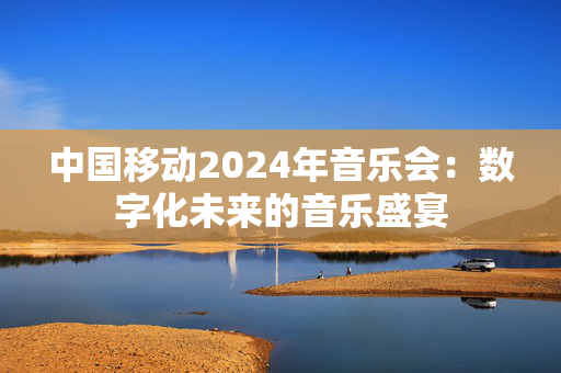 中国移动2024年音乐会：数字化未来的音乐盛宴