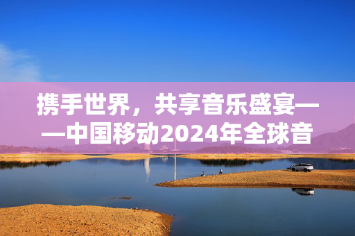 携手世界，共享音乐盛宴——中国移动2024年全球音乐会