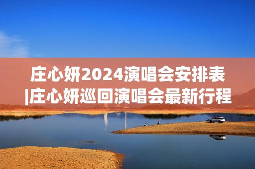 庄心妍2024演唱会安排表|庄心妍巡回演唱会最新行程