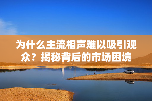 为什么主流相声难以吸引观众？揭秘背后的市场困境