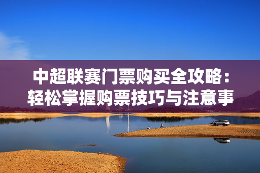 中超联赛门票购买全攻略：轻松掌握购票技巧与注意事项