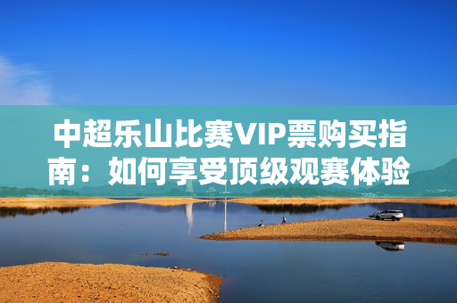中超乐山比赛VIP票购买指南：如何享受顶级观赛体验