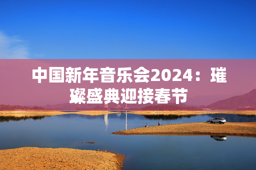中国新年音乐会2024：璀璨盛典迎接春节