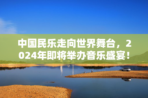 中国民乐走向世界舞台，2024年即将举办音乐盛宴！-第1张图片-票100