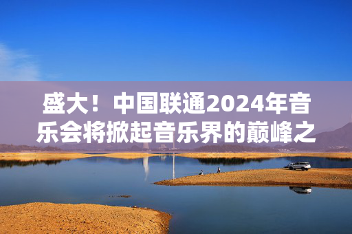 盛大！中国联通2024年音乐会将掀起音乐界的巅峰之战-第1张图片-票100