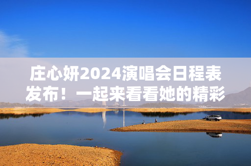 庄心妍2024演唱会日程表发布！一起来看看她的精彩演出安排！