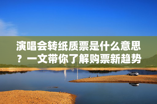 演唱会转纸质票是什么意思？一文带你了解购票新趋势