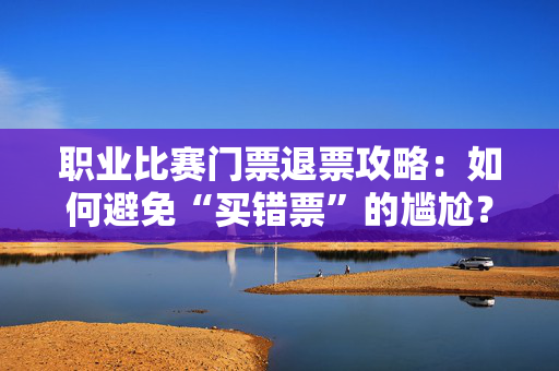 职业比赛门票退票攻略：如何避免“买错票”的尴尬？-第1张图片-票100