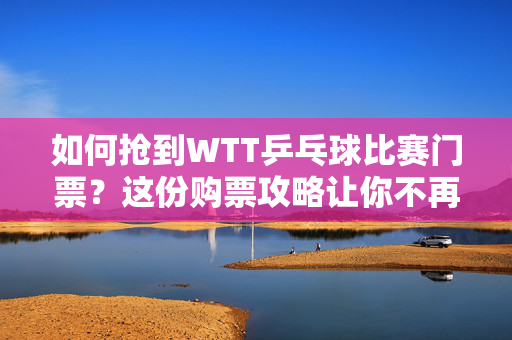 如何抢到WTT乒乓球比赛门票？这份购票攻略让你不再错过精彩对决！-第1张图片-票100