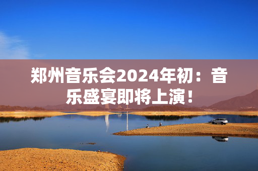 郑州音乐会2024年初：音乐盛宴即将上演！-第1张图片-票100