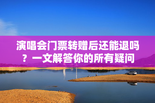 演唱会门票转赠后还能退吗？一文解答你的所有疑问