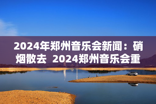 2024年郑州音乐会新闻：硝烟散去  2024郑州音乐会重新焕发活力！-第1张图片-票100