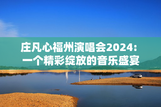 庄凡心福州演唱会2024: 一个精彩绽放的音乐盛宴