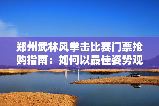 郑州武林风拳击比赛门票抢购指南：如何以最佳姿势观赛？