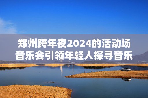 郑州跨年夜2024的活动场音乐会引领年轻人探寻音乐与激情-第1张图片-票100
