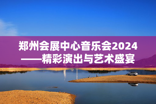 郑州会展中心音乐会2024——精彩演出与艺术盛宴-第1张图片-票100