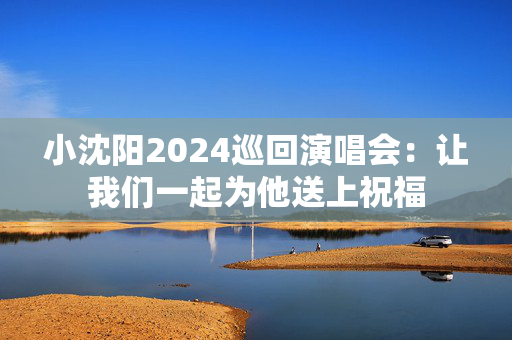 小沈阳2024巡回演唱会：让我们一起为他送上祝福