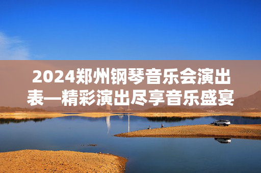 2024郑州钢琴音乐会演出表—精彩演出尽享音乐盛宴-第1张图片-票100