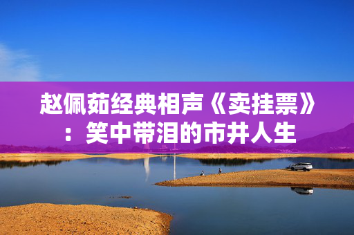 赵佩茹经典相声《卖挂票》：笑中带泪的市井人生