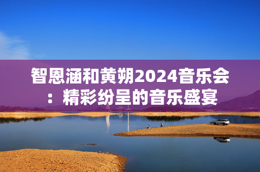 智恩涵和黄朔2024音乐会：精彩纷呈的音乐盛宴-第1张图片-票100