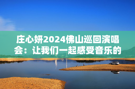 庄心妍2024佛山巡回演唱会：让我们一起感受音乐的魅力！