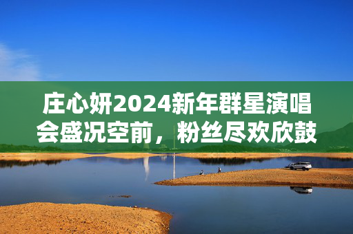 庄心妍2024新年群星演唱会盛况空前，粉丝尽欢欣鼓舞