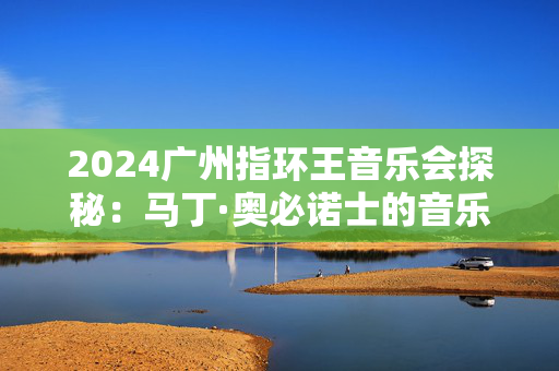 2024广州指环王音乐会探秘：马丁·奥必诺士的音乐魔法-第1张图片-票100