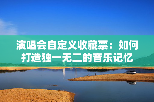 演唱会自定义收藏票：如何打造独一无二的音乐记忆