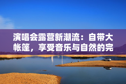 演唱会露营新潮流：自带大帐篷，享受音乐与自然的完美结合