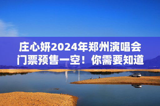 庄心妍2024年郑州演唱会门票预售一空！你需要知道的一切！