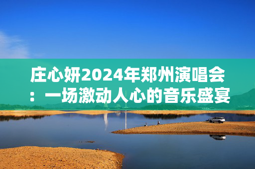 庄心妍2024年郑州演唱会：一场激动人心的音乐盛宴