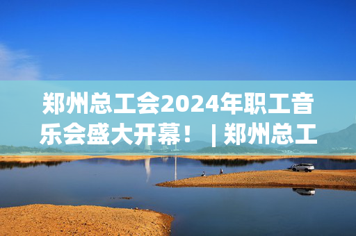 郑州总工会2024年职工音乐会盛大开幕！ | 郑州总工会举办2024年职工音乐会-第1张图片-票100