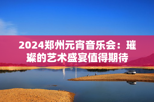2024郑州元宵音乐会：璀璨的艺术盛宴值得期待-第1张图片-票100