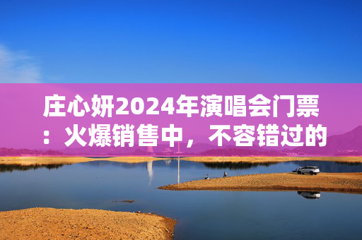 庄心妍2024年演唱会门票：火爆销售中，不容错过的视听盛宴！