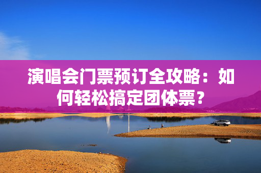 演唱会门票预订全攻略：如何轻松搞定团体票？