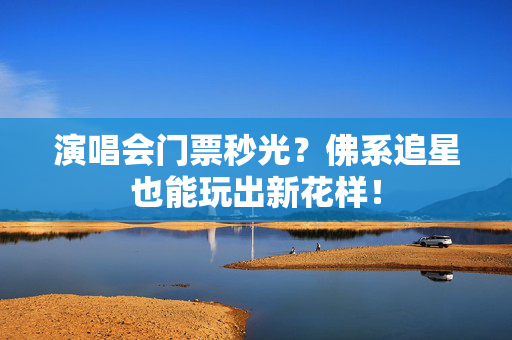 演唱会门票秒光？佛系追星也能玩出新花样！