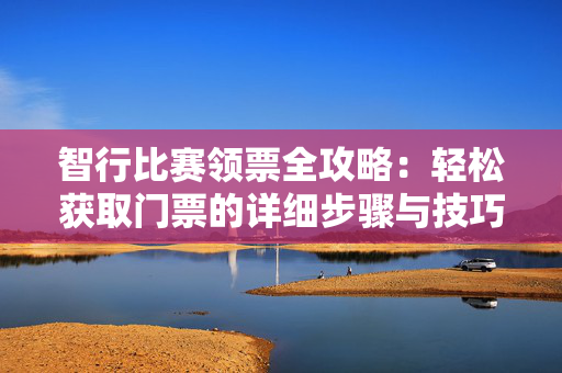 智行比赛领票全攻略：轻松获取门票的详细步骤与技巧